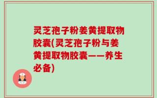 灵芝孢子粉姜黄提取物胶囊(灵芝孢子粉与姜黄提取物胶囊——养生必备)
