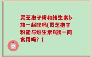 灵芝孢子粉和维生素b族一起吃吗(灵芝孢子粉能与维生素B族一同食用吗？)