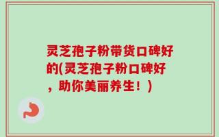 灵芝孢子粉带货口碑好的(灵芝孢子粉口碑好，助你美丽养生！)