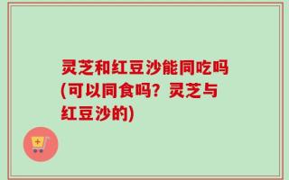 灵芝和红豆沙能同吃吗(可以同食吗？灵芝与红豆沙的)