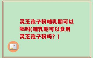 灵芝孢子粉哺乳期可以喝吗(哺乳期可以食用灵芝孢子粉吗？)