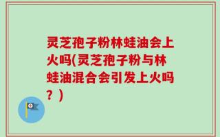 灵芝孢子粉林蛙油会上火吗(灵芝孢子粉与林蛙油混合会引发上火吗？)