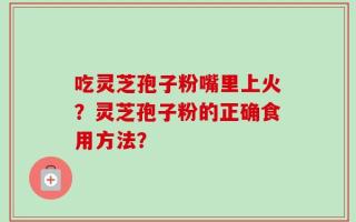 吃灵芝孢子粉嘴里上火？灵芝孢子粉的正确食用方法？