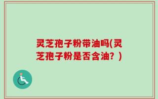 灵芝孢子粉带油吗(灵芝孢子粉是否含油？)