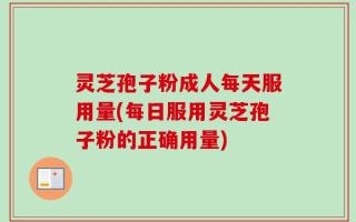 灵芝孢子粉成人每天服用量(每日服用灵芝孢子粉的正确用量)