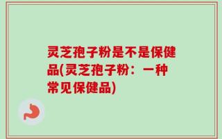 灵芝孢子粉是不是保健品(灵芝孢子粉：一种常见保健品)