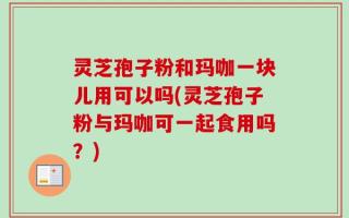灵芝孢子粉和玛咖一块儿用可以吗(灵芝孢子粉与玛咖可一起食用吗？)