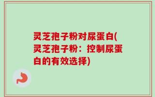 灵芝孢子粉对尿蛋白(灵芝孢子粉：控制尿蛋白的有效选择)