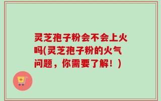 灵芝孢子粉会不会上火吗(灵芝孢子粉的火气问题，你需要了解！)