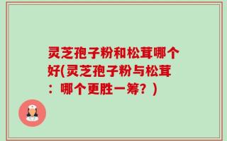 灵芝孢子粉和松茸哪个好(灵芝孢子粉与松茸：哪个更胜一筹？)