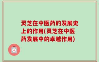 灵芝在中医药的发展史上的作用(灵芝在中医药发展中的卓越作用)