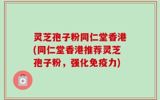 灵芝孢子粉同仁堂香港(同仁堂香港推荐灵芝孢子粉，强化免疫力)