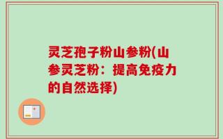 灵芝孢子粉山参粉(山参灵芝粉：提高免疫力的自然选择)