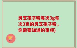灵芝孢子粉每次3g每次3克的灵芝孢子粉，你需要知道的事项)