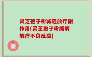 灵芝孢子粉减轻放疗副作用(灵芝孢子粉缓解放疗不良反应)