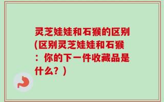 灵芝娃娃和石猴的区别(区别灵芝娃娃和石猴：你的下一件收藏品是什么？)