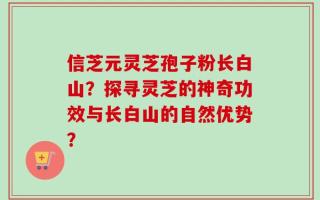 信芝元灵芝孢子粉长白山？探寻灵芝的神奇功效与长白山的自然优势？