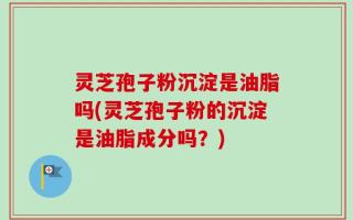 灵芝孢子粉沉淀是油脂吗(灵芝孢子粉的沉淀是油脂成分吗？)