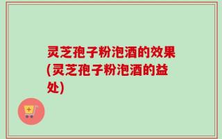 灵芝孢子粉泡酒的效果(灵芝孢子粉泡酒的益处)
