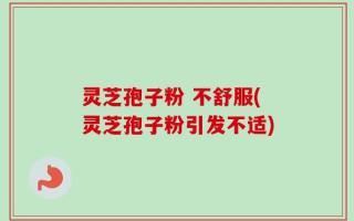 灵芝孢子粉 不舒服(灵芝孢子粉引发不适)