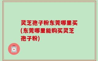 灵芝孢子粉东莞哪里买(东莞哪里能购买灵芝孢子粉)