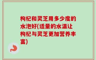 枸杞和灵芝用多少度的水泡好(适量的水温让枸杞与灵芝更加营养丰富)