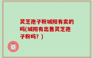 灵芝孢子粉城阳有卖的吗(城阳有出售灵芝孢子粉吗？)