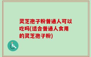 灵芝孢子粉普通人可以吃吗(适合普通人食用的灵芝孢子粉)
