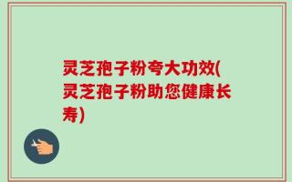 灵芝孢子粉夸大功效(灵芝孢子粉助您健康长寿)