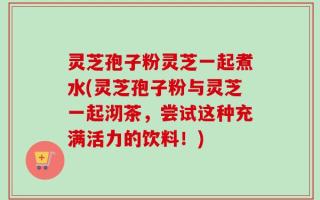 灵芝孢子粉灵芝一起煮水(灵芝孢子粉与灵芝一起沏茶，尝试这种充满活力的饮料！)