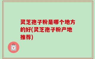 灵芝孢子粉是哪个地方的好(灵芝孢子粉产地推荐)