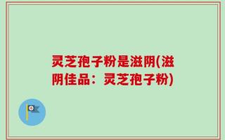 灵芝孢子粉是滋阴(滋阴佳品：灵芝孢子粉)