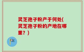 灵芝孢子粉产于何处(灵芝孢子粉的产地在哪里？)