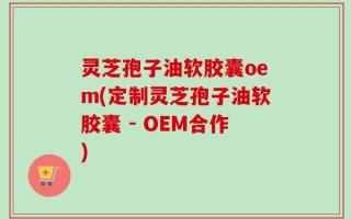 灵芝孢子油软胶囊oem(定制灵芝孢子油软胶囊 - OEM合作)