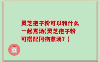 灵芝孢子粉可以和什么一起煮汤(灵芝孢子粉可搭配何物煮汤？)
