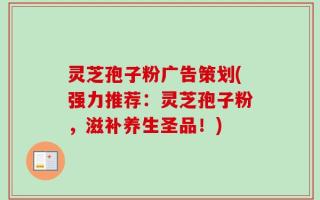 灵芝孢子粉广告策划(强力推荐：灵芝孢子粉，滋补养生圣品！)