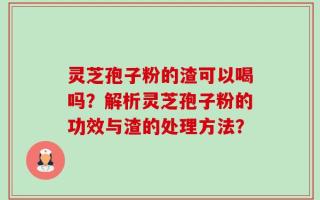 灵芝孢子粉的渣可以喝吗？解析灵芝孢子粉的功效与渣的处理方法？