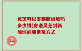 灵芝可以寄到新加坡吗多少钱(寄送灵芝到新加坡的费用及方式