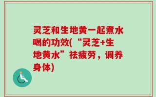 灵芝和生地黄一起煮水喝的功效(“灵芝+生地黄水”祛疲劳，调养身体)