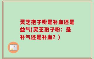 灵芝孢子粉是补血还是益气(灵芝孢子粉：是补气还是补血？)