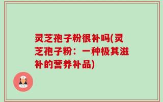 灵芝孢子粉很补吗(灵芝孢子粉：一种极其滋补的营养补品)
