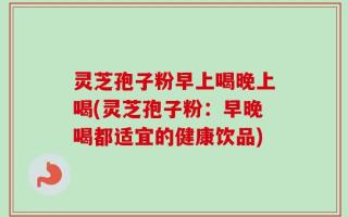 灵芝孢子粉早上喝晚上喝(灵芝孢子粉：早晚喝都适宜的健康饮品)