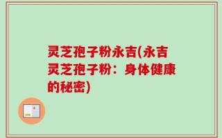 灵芝孢子粉永吉(永吉灵芝孢子粉：身体健康的秘密)