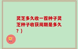 灵芝多久收一茬种子灵芝种子收获周期是多久？)
