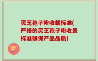 灵芝孢子粉收载标准(严格的灵芝孢子粉收录标准确保产品品质)