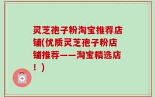 灵芝孢子粉淘宝推荐店铺(优质灵芝孢子粉店铺推荐——淘宝精选店！)
