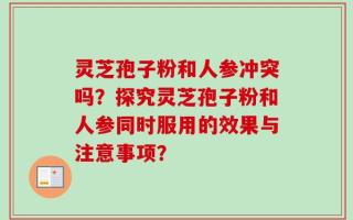 灵芝孢子粉和人参冲突吗？探究灵芝孢子粉和人参同时服用的效果与注意事项？