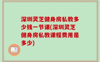 深圳灵芝健身房私教多少钱一节课(深圳灵芝健身房私教课程费用是多少)