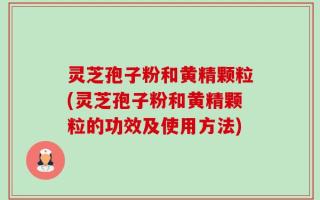灵芝孢子粉和黄精颗粒(灵芝孢子粉和黄精颗粒的功效及使用方法)