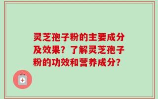灵芝孢子粉的主要成分及效果？了解灵芝孢子粉的功效和营养成分？